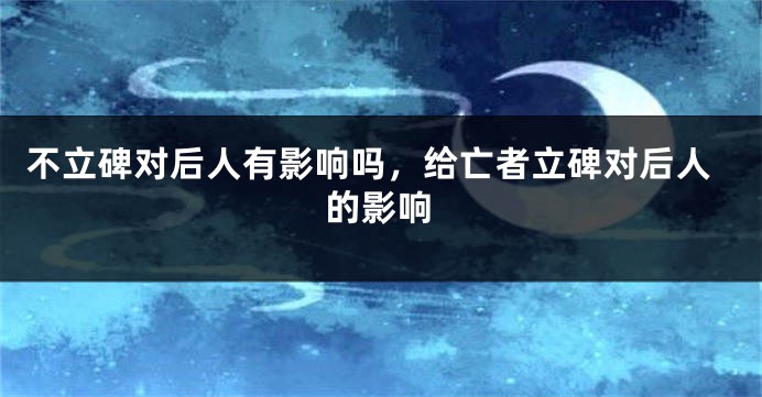 不立碑对后人有影响吗，给亡者立碑对后人的影响