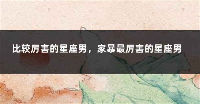 比较厉害的星座男，家暴最厉害的星座男
