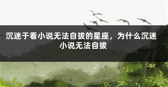 沉迷于看小说无法自拔的星座，为什么沉迷小说无法自拔