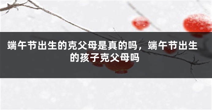 端午节出生的克父母是真的吗，端午节出生的孩子克父母吗
