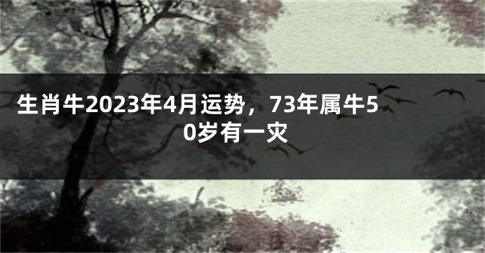 生肖牛2023年4月运势，73年属牛50岁有一灾