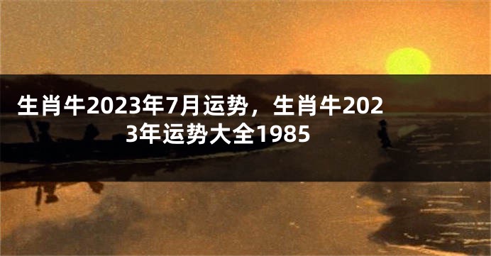 生肖牛2023年7月运势，生肖牛2023年运势大全1985