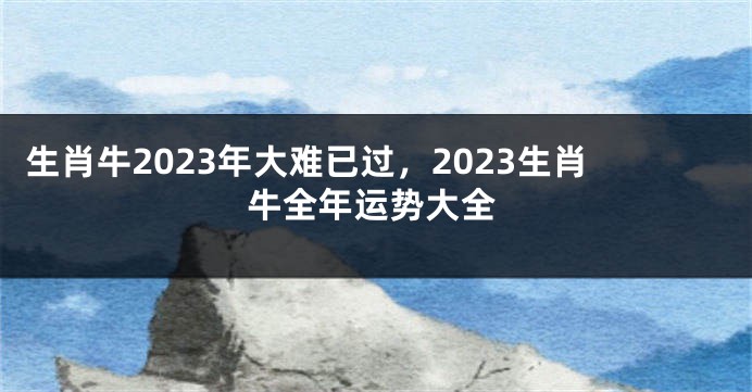生肖牛2023年大难已过，2023生肖牛全年运势大全