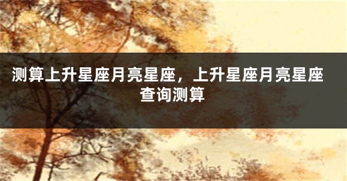 测算上升星座月亮星座，上升星座月亮星座查询测算