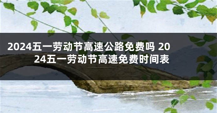 2024五一劳动节高速公路免费吗 2024五一劳动节高速免费时间表