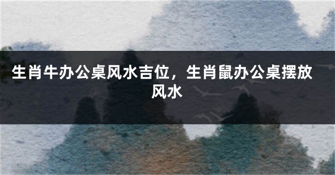 生肖牛办公桌风水吉位，生肖鼠办公桌摆放风水