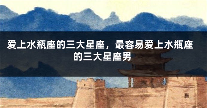 爱上水瓶座的三大星座，最容易爱上水瓶座的三大星座男