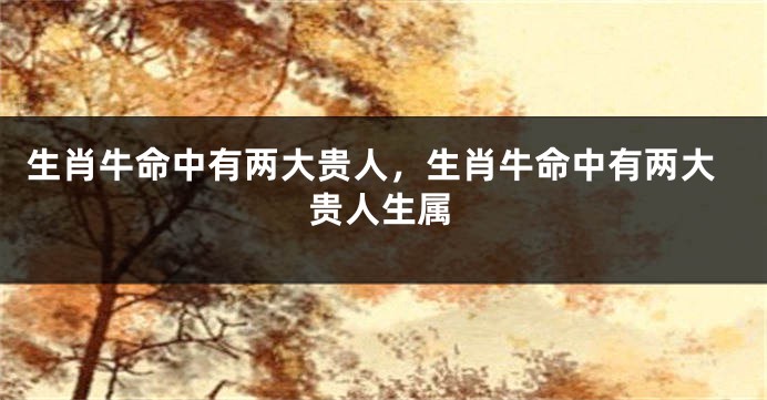 生肖牛命中有两大贵人，生肖牛命中有两大贵人生属