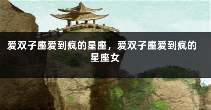 爱双子座爱到疯的星座，爱双子座爱到疯的星座女