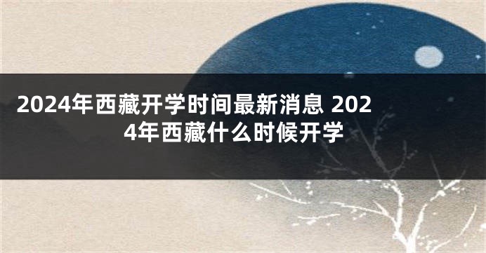 2024年西藏开学时间最新消息 2024年西藏什么时候开学