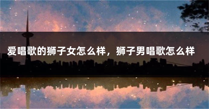 爱唱歌的狮子女怎么样，狮子男唱歌怎么样