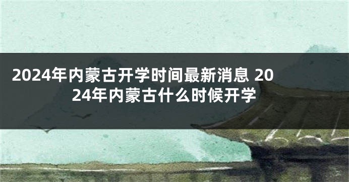2024年内蒙古开学时间最新消息 2024年内蒙古什么时候开学