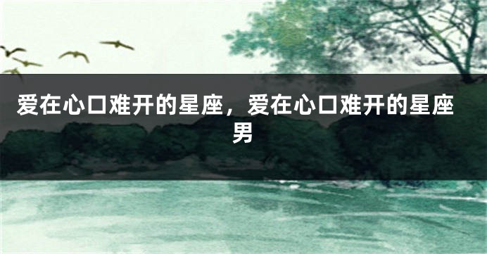 爱在心口难开的星座，爱在心口难开的星座男