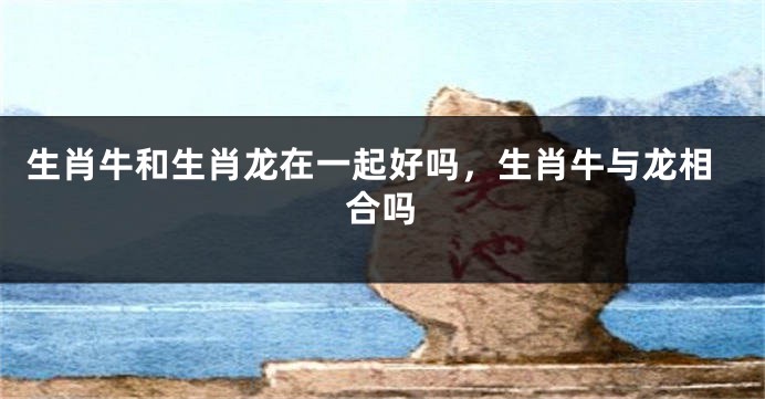 生肖牛和生肖龙在一起好吗，生肖牛与龙相合吗