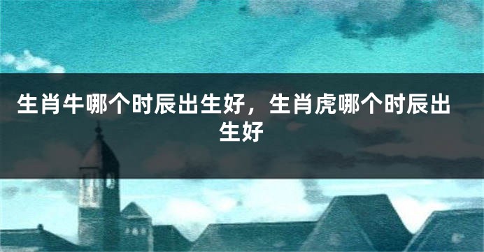 生肖牛哪个时辰出生好，生肖虎哪个时辰出生好
