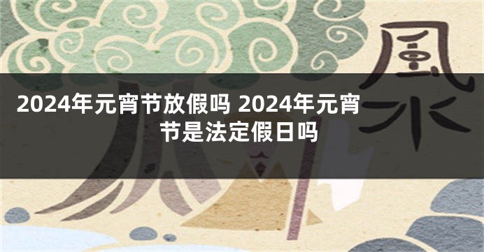 2024年元宵节放假吗 2024年元宵节是法定假日吗