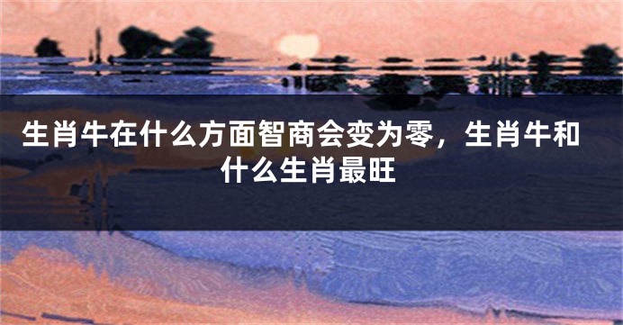 生肖牛在什么方面智商会变为零，生肖牛和什么生肖最旺