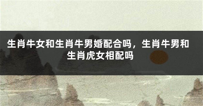 生肖牛女和生肖牛男婚配合吗，生肖牛男和生肖虎女相配吗