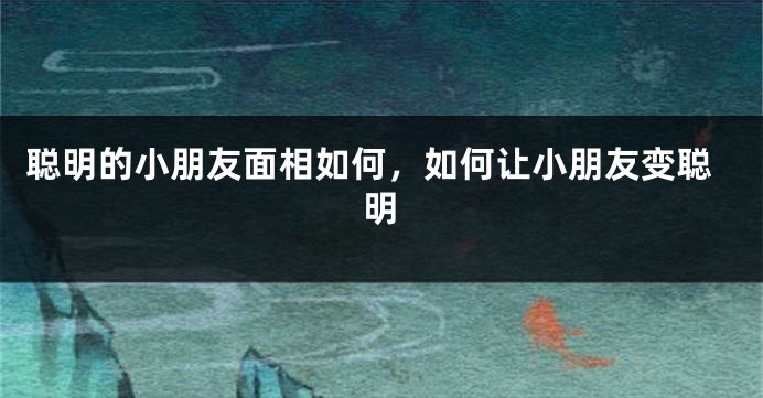 聪明的小朋友面相如何，如何让小朋友变聪明