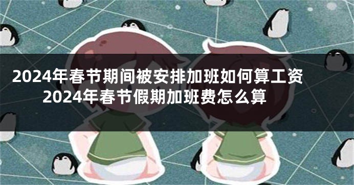 2024年春节期间被安排加班如何算工资 2024年春节假期加班费怎么算