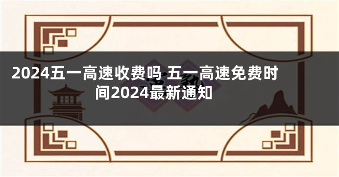 2024五一高速收费吗 五一高速免费时间2024最新通知
