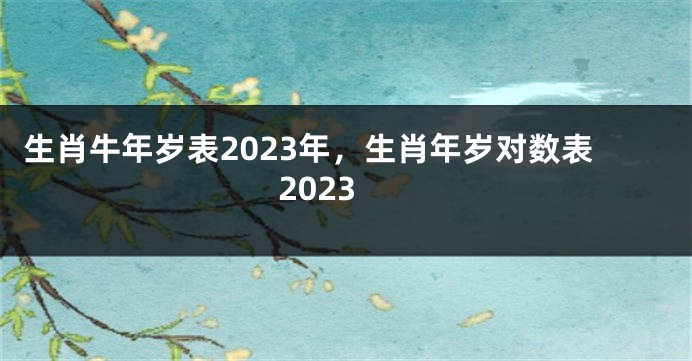 生肖牛年岁表2023年，生肖年岁对数表2023