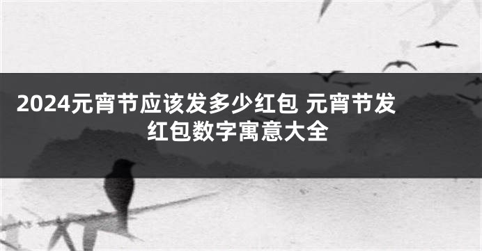 2024元宵节应该发多少红包 元宵节发红包数字寓意大全