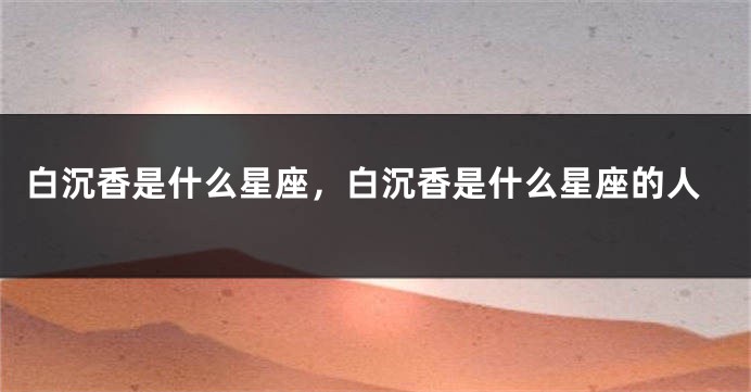 白沉香是什么星座，白沉香是什么星座的人
