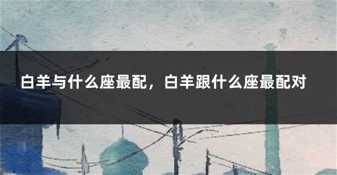 白羊与什么座最配，白羊跟什么座最配对