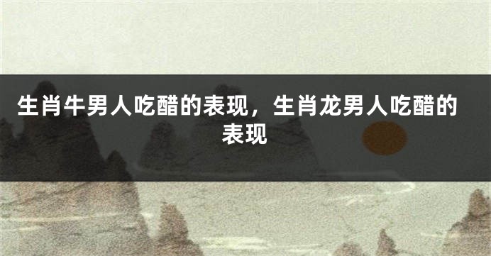 生肖牛男人吃醋的表现，生肖龙男人吃醋的表现