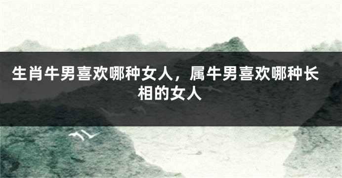生肖牛男喜欢哪种女人，属牛男喜欢哪种长相的女人