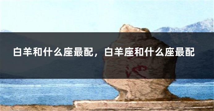 白羊和什么座最配，白羊座和什么座最配