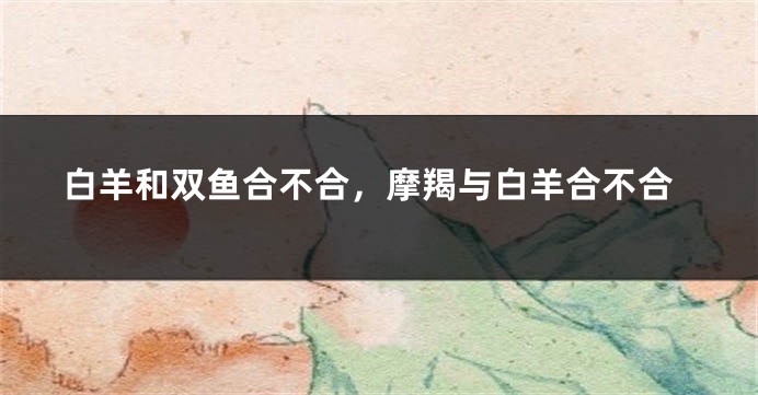 白羊和双鱼合不合，摩羯与白羊合不合