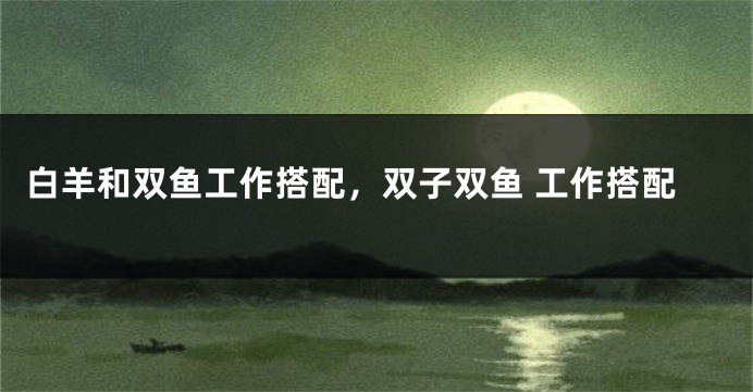 白羊和双鱼工作搭配，双子双鱼 工作搭配