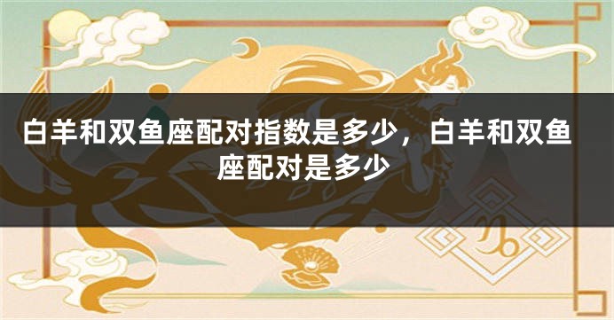 白羊和双鱼座配对指数是多少，白羊和双鱼座配对是多少