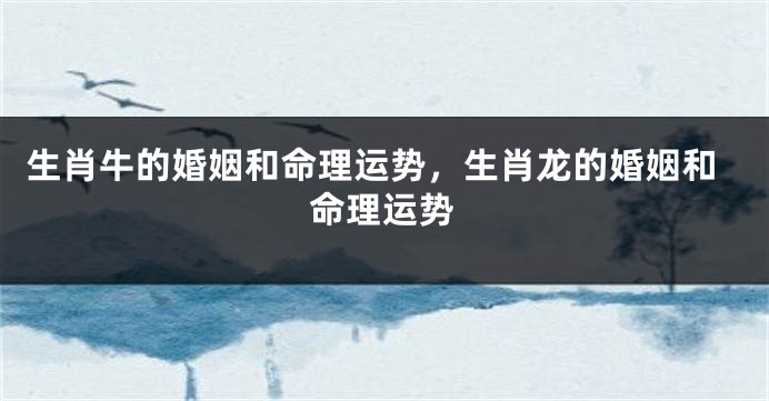 生肖牛的婚姻和命理运势，生肖龙的婚姻和命理运势