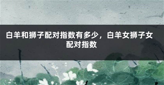 白羊和狮子配对指数有多少，白羊女狮子女配对指数