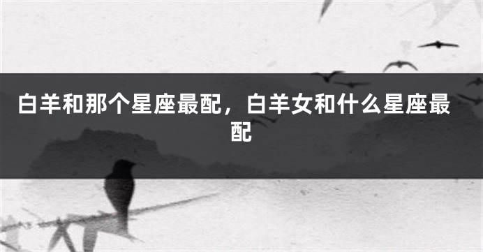 白羊和那个星座最配，白羊女和什么星座最配