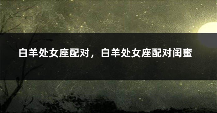 白羊处女座配对，白羊处女座配对闺蜜