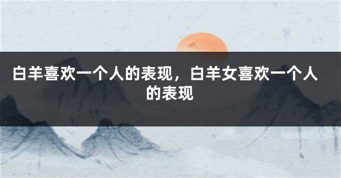 白羊喜欢一个人的表现，白羊女喜欢一个人的表现