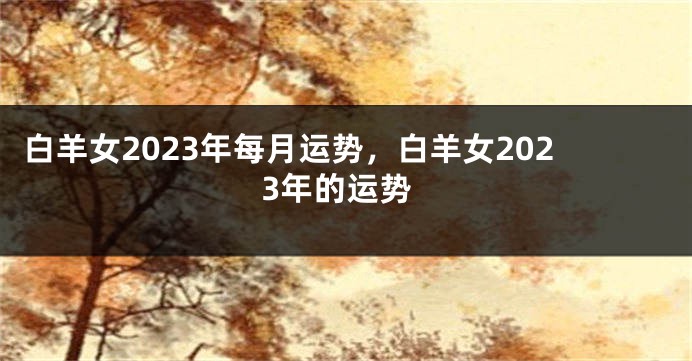 白羊女2023年每月运势，白羊女2023年的运势