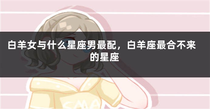 白羊女与什么星座男最配，白羊座最合不来的星座