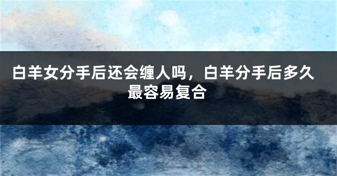 白羊女分手后还会缠人吗，白羊分手后多久最容易复合