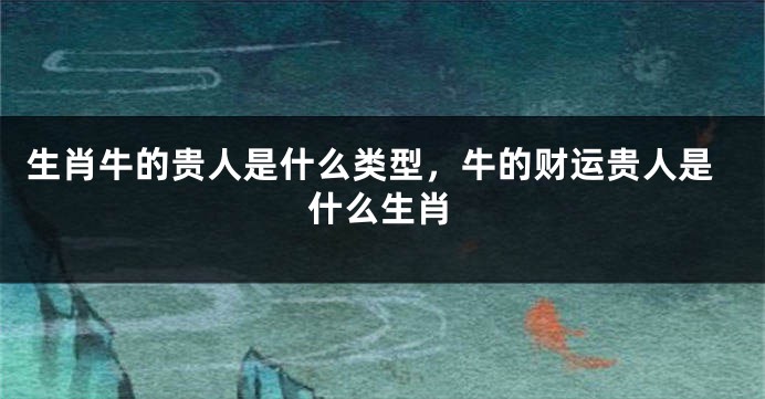 生肖牛的贵人是什么类型，牛的财运贵人是什么生肖