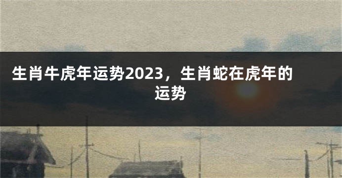 生肖牛虎年运势2023，生肖蛇在虎年的运势