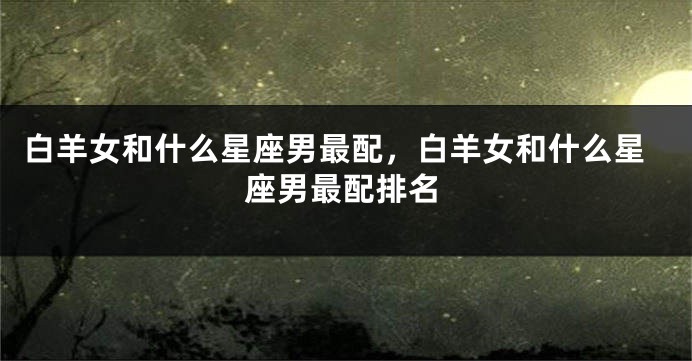 白羊女和什么星座男最配，白羊女和什么星座男最配排名