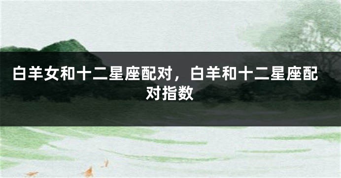 白羊女和十二星座配对，白羊和十二星座配对指数