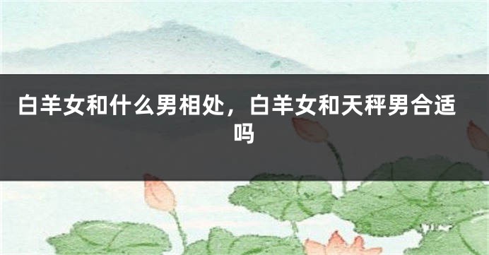 白羊女和什么男相处，白羊女和天秤男合适吗