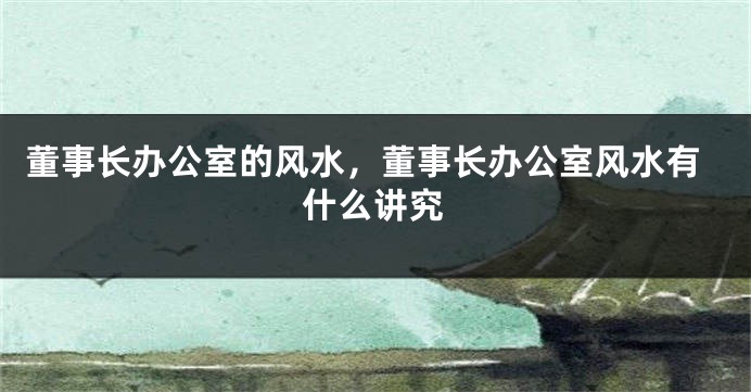 董事长办公室的风水，董事长办公室风水有什么讲究