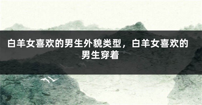 白羊女喜欢的男生外貌类型，白羊女喜欢的男生穿着